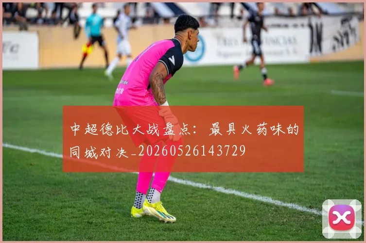 中超德比大战盘点:最具火药味的同城对决_20260526143729
