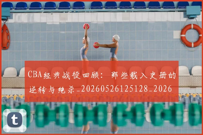 CBA经典战役回顾：那些载入史册的逆转与绝杀_20260526125128_20260606165321