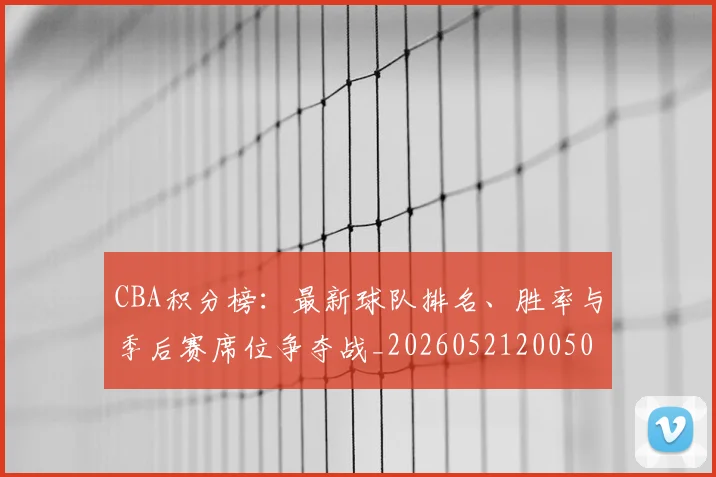 CBA积分榜：最新球队排名、胜率与季后赛席位争夺战_20260521200502_20260606165320